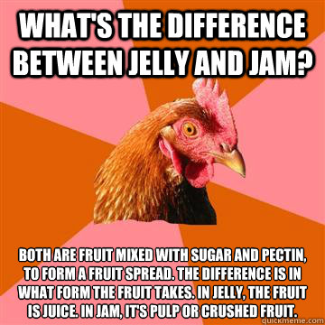 What's the difference between jelly and jam? Both are fruit mixed with sugar and pectin,
to form a fruit spread. The difference is in
what form the fruit takes. In jelly, the fruit
is juice. In jam, it's pulp or crushed fruit.  Anti-Joke Chicken