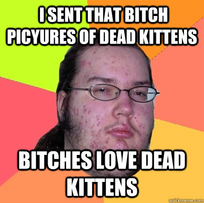  I sent that bitch picyures of dead kittens bitches love dead kittens -  I sent that bitch picyures of dead kittens bitches love dead kittens  Butthurt Dweller