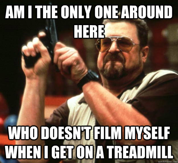 am I the only one around here who doesn't film myself when i get on a treadmill  Angry Walter