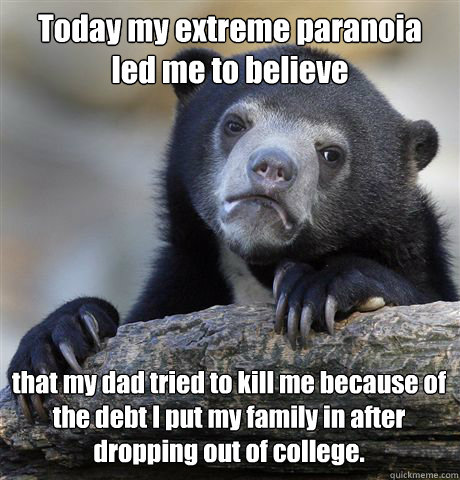 Today my extreme paranoia 
led me to believe  that my dad tried to kill me because of the debt I put my family in after dropping out of college.  - Today my extreme paranoia 
led me to believe  that my dad tried to kill me because of the debt I put my family in after dropping out of college.   Confession Bear