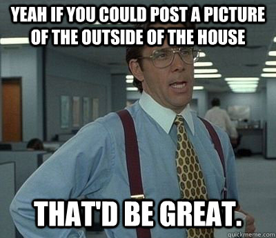 Yeah if you could post a picture of the outside of the house That'd be great.  Bill lumberg