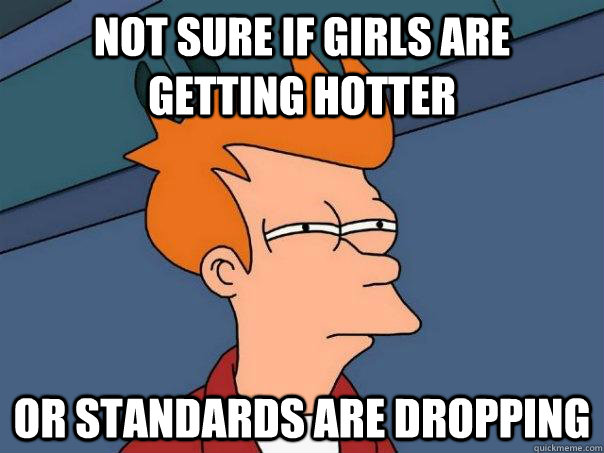 Not sure if girls are getting hotter Or standards are dropping  Futurama Fry