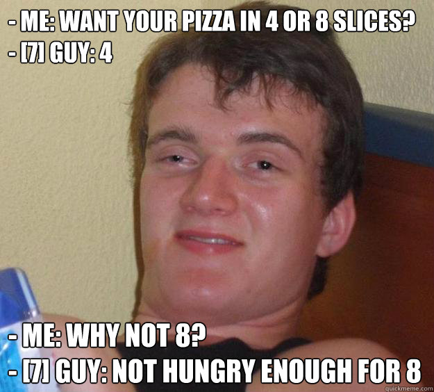 - Me: Want your pizza in 4 or 8 slices?
- [7] Guy: 4 - Me: Why not 8?
- [7] Guy: not hungry enough for 8 - - Me: Want your pizza in 4 or 8 slices?
- [7] Guy: 4 - Me: Why not 8?
- [7] Guy: not hungry enough for 8  10 Guy