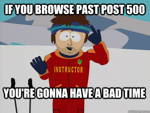 if you browse past post 500 You're gonna have a bad time  Bad Time