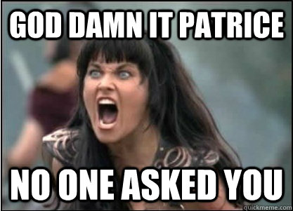 GOD DAMN IT PATRICE NO ONE ASKED YOU  Xena with PMS