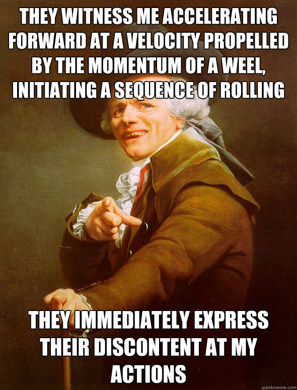 They witness me accelerating forward at a velocity propelled by the momentum of a weel, initiating a sequence of rolling They immediately express their discontent at my actions  Joseph Ducreux