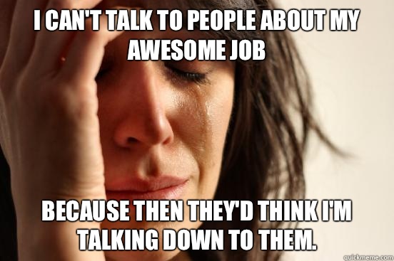 I can't talk to people about my awesome job because then they'd think I'm talking down to them.  First World Problems