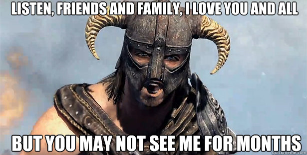 listen, friends and family, i love you and all but you may not see me for months  skyrim