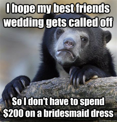 I hope my best friends wedding gets called off So I don't have to spend $200 on a bridesmaid dress - I hope my best friends wedding gets called off So I don't have to spend $200 on a bridesmaid dress  Confession Bear