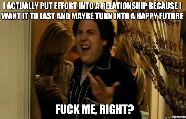 I actually put effort into a relationship because i want it to last and maybe turn into a happy future fuck me, right?  fuck me right