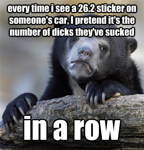 every time i see a 26.2 sticker on someone's car, I pretend it's the number of dicks they've sucked in a row  Confession Bear