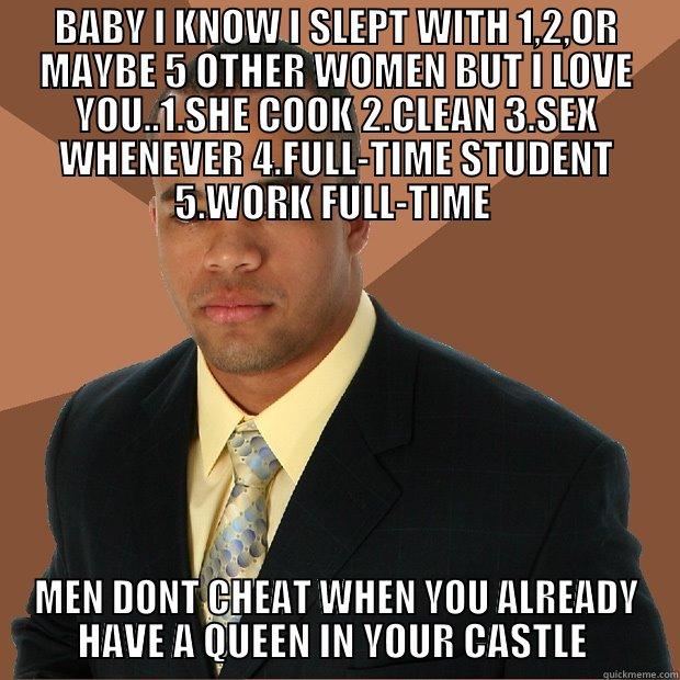 BABY I KNOW I SLEPT WITH 1,2,OR MAYBE 5 OTHER WOMEN BUT I LOVE YOU..1.SHE COOK 2.CLEAN 3.SEX WHENEVER 4.FULL-TIME STUDENT 5.WORK FULL-TIME  MEN DONT CHEAT WHEN YOU ALREADY HAVE A QUEEN IN YOUR CASTLE  Successful Black Man