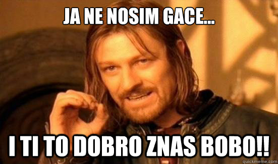 Ja ne nosim gace... i ti to dobro znas bobo!!  Boromir