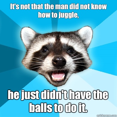 It's not that the man did not know how to juggle, 
 he just didn't have the balls to do it.  Lame Pun Coon