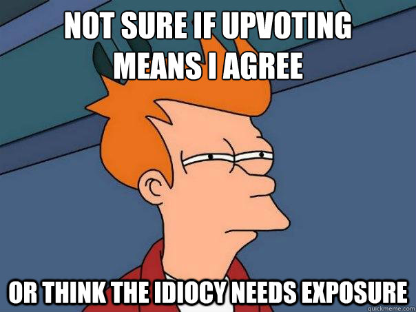 Not sure if upvoting 
means I agree Or think the idiocy needs exposure  Futurama Fry