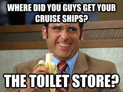 where did you guys get your cruise ships? the toilet store?  Brick Tamland