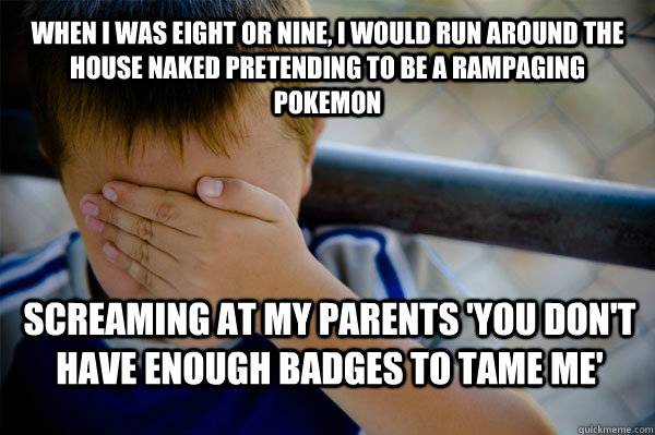 When I was eight or nine, I would run around the house naked pretending to be a rampaging Pokemon screaming at my parents 'you don't have enough badges to tame me'  Confession kid