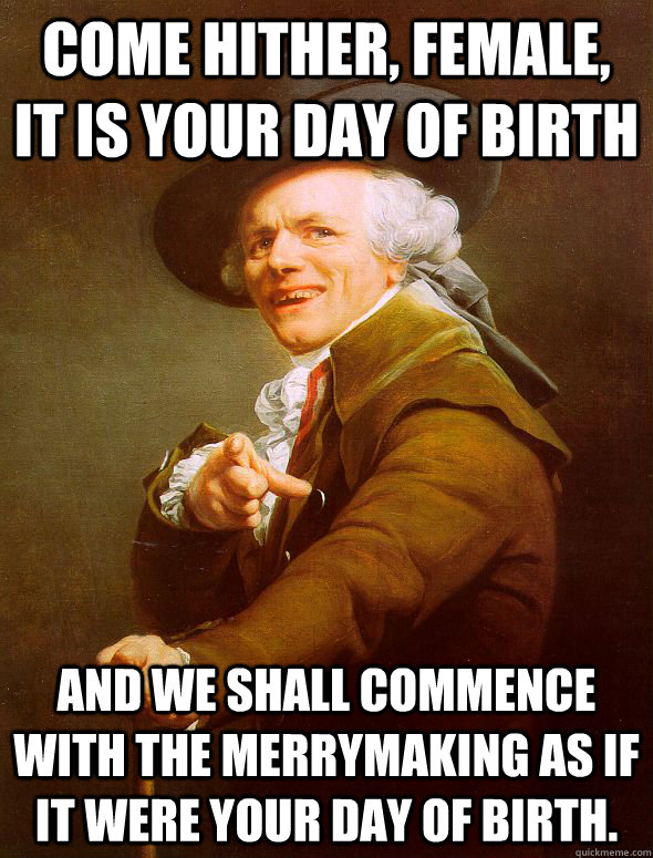 Come hither, female, it is your day of birth And we shall commence with the merrymaking as if it were your day of birth.  Joseph Ducreux