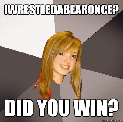 iwrestledabearonce? Did you win?  Musically Oblivious 8th Grader