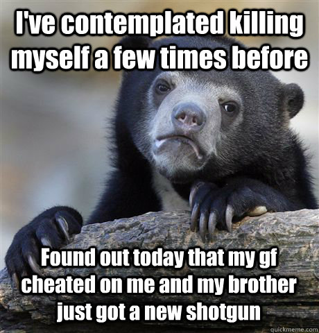 I've contemplated killing myself a few times before Found out today that my gf cheated on me and my brother just got a new shotgun  Confession Bear