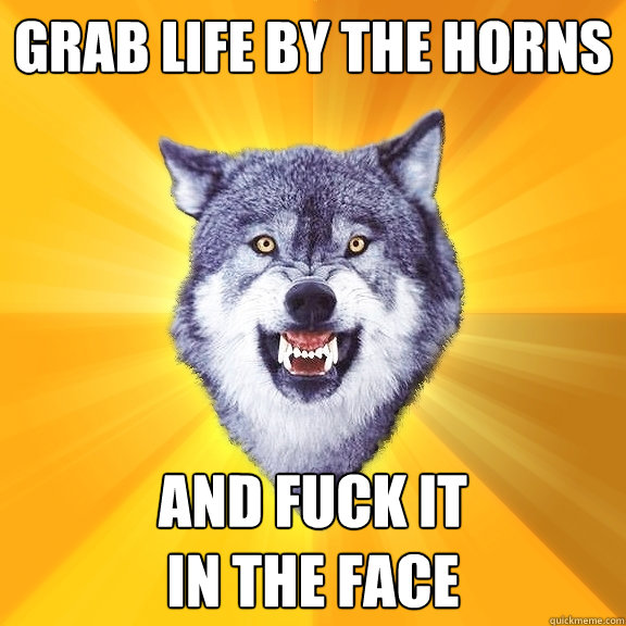 Grab life by the horns And fuck it
in the face  Courage Wolf