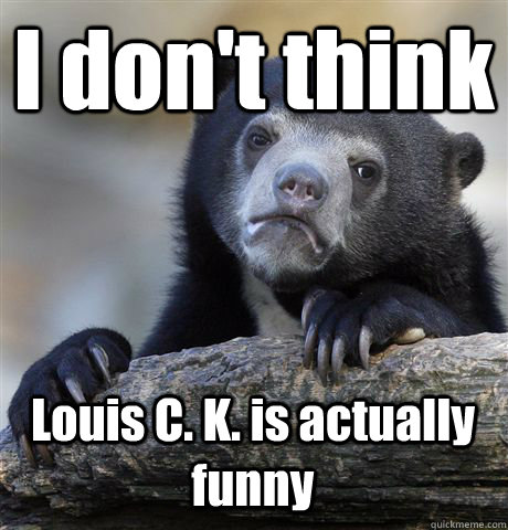 I don't think Louis C. K. is actually funny  Confession Bear