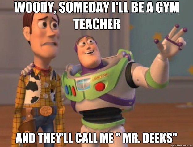 Woody, someday i'll be a gym teacher And they'll call me 