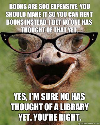 Books are soo expensive. You should make it so you can rent books instead. I bet no one has thought of that yet.  Yes, I'm sure no has thought of a library yet. You're right.   Judgmental Bookseller Ostrich