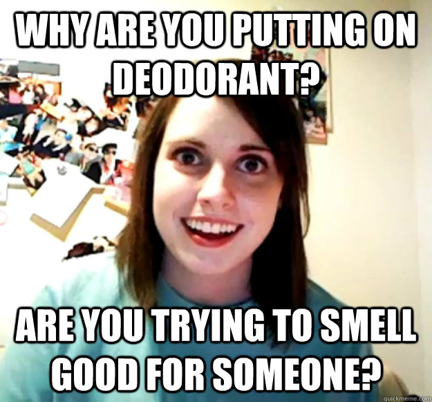 Why are you putting on deodorant? Are you trying to smell good for someone? - Why are you putting on deodorant? Are you trying to smell good for someone?  Overly Attached Girlfriend