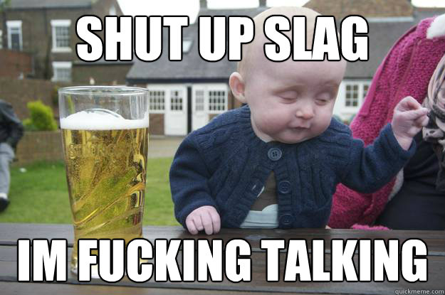 shut up slag Im fucking talking  drunk baby