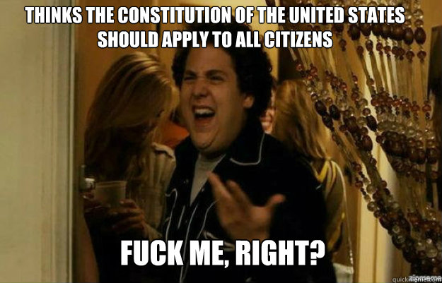 Thinks the Constitution of the United States should apply to all citizens FUCK ME, RIGHT?  fuck me right