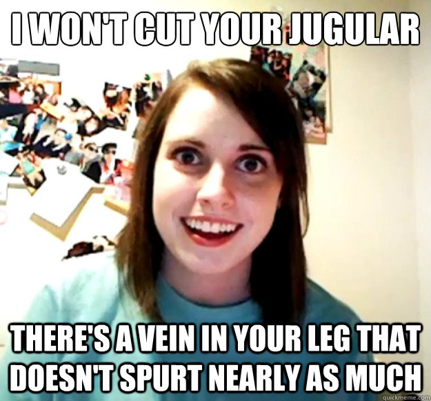 i won't cut your jugular there's a vein in your leg that doesn't spurt nearly as much - i won't cut your jugular there's a vein in your leg that doesn't spurt nearly as much  Overly Attached Girlfriend