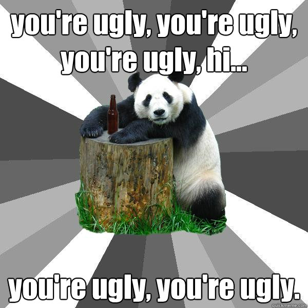 you're ugly, you're ugly, you're ugly, hi... you're ugly, you're ugly. - you're ugly, you're ugly, you're ugly, hi... you're ugly, you're ugly.  Pickup-Line Panda