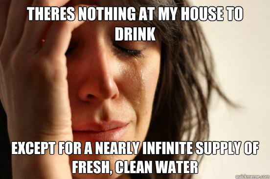 THERES NOTHING AT MY HOUSE TO DRINK EXCEPT FOR A NEARLY INFINITE SUPPLY OF FRESH, CLEAN WATER  First World Problems