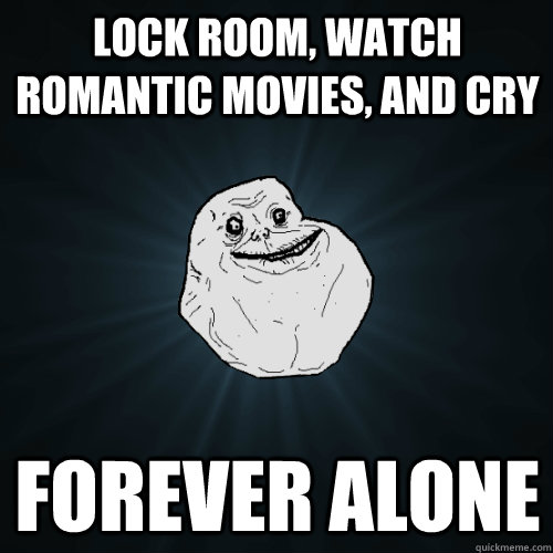 Lock room, watch romantic movies, and cry Forever alone  Forever Alone