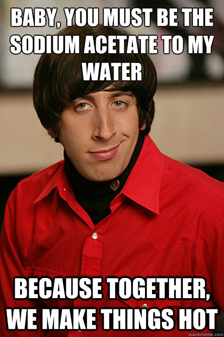 Baby, you must be the sodium acetate to my water because together, we make things hot - Baby, you must be the sodium acetate to my water because together, we make things hot  Pickup Line Scientist