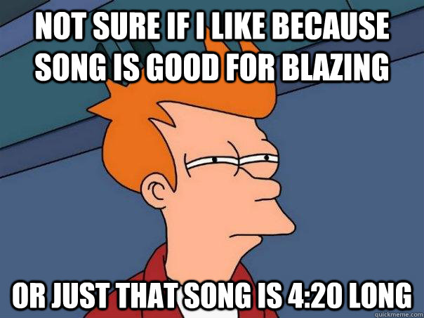 not sure if i like because song is good for blazing  Or just that song is 4:20 long  Futurama Fry