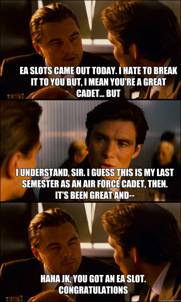 EA slots came out today. I hate to break it to you but, I mean you're a great cadet... but I understand, sir. I guess this is my last semester as an Air force cadet, then. It's been great and-- haha jk, you got an EA slot. Congratulations  Inception