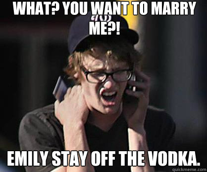 What? You want to marry me?! Emily stay off the vodka.  Sad Hipster