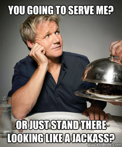 You going to serve me? or just stand there looking like a jackass?  Gordon Ramsay Is Served