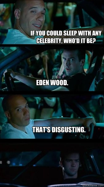 If you could sleep with any celebrity, who'd it be? Eden Wood. That's disgusting.   Fast and Furious