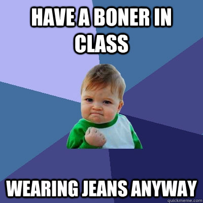 have a boner in class wearing jeans anyway  Success Kid