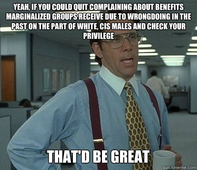 Yeah, if you could quit complaining about benefits marginalized groups receive due to wrongdoing in the past on the part of white, cis males and check your privilege That'd be great  Bill lumberg