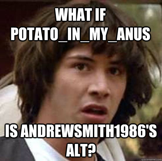 What if Potato_in_my_anus Is andrewsmith1986's alt?  conspiracy keanu