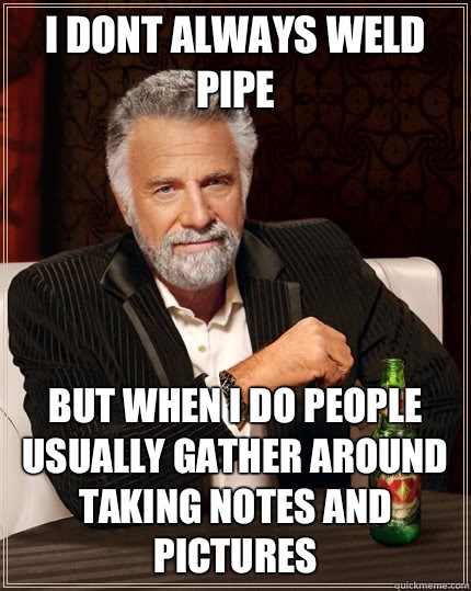 I dont always weld pipe but when I do people usually gather around taking notes and pictures - I dont always weld pipe but when I do people usually gather around taking notes and pictures  The Most Interesting Man In The World