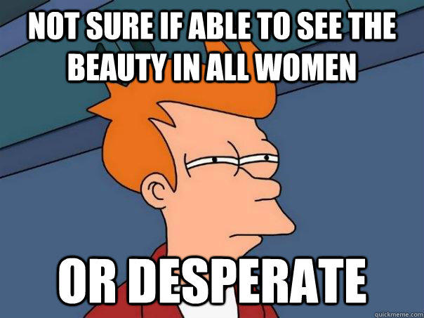 Not sure if able to see the beauty in all women Or desperate  