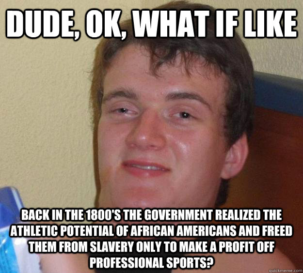 Dude, ok, what if like back in the 1800's the government realized the athletic potential of african americans and freed them from slavery only to make a profit off professional sports?  10 Guy