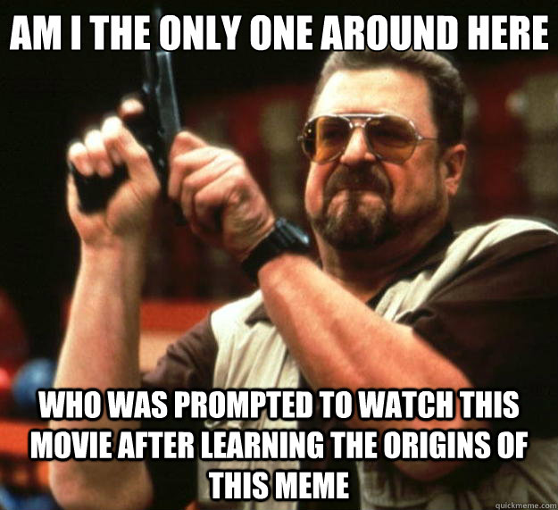 Am I the only one around here who was prompted to watch this movie after learning the origins of this meme  Big Lebowski