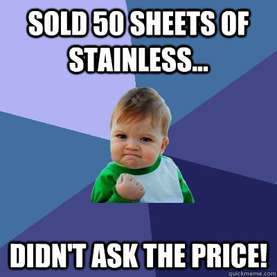 sold 50 sheets of stainless... didn't ask the price!  Success Kid