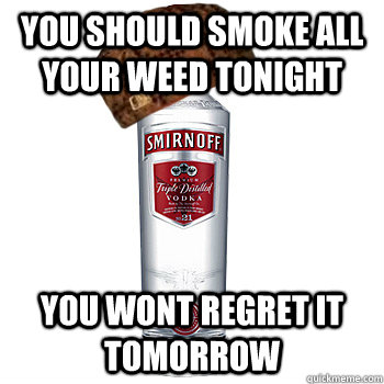 You should smoke all your weed tonight You wont regret it tomorrow   Scumbag Alcohol